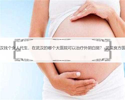 武汉找个女人代生，在武汉的哪个大医院可以治疗外阴白斑？-武汉良方医院