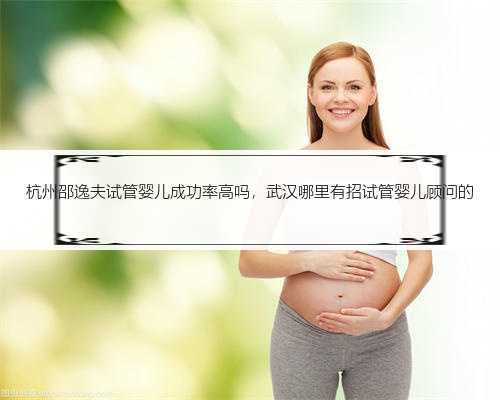 杭州邵逸夫试管婴儿成功率高吗，武汉哪里有招试管婴儿顾问的